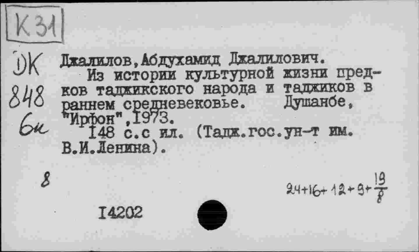 ﻿МІ
J)K
Джалилов,Абдухамид Джалилович.
Из истории культурной жизни пред-ков таджикского народа и таджиков в ^аннем^с^е^невековье. Душанбе, ^148 с. с ил. (Тадж.гос.ун-т им.
В.И.Денина).
14202
13